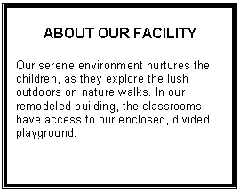 Text Box: ABOUT OUR FACILITY    Our serene environment nurtures the children, as they explore the lush outdoors on nature walks. In our remodeled building, the classrooms have access to our enclosed, divided playground.    