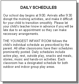 Text Box: DAILY SCHEDULES    Our school day begins at 9:00. Arrivals after 9:30  disrupt the morning activities, and make it difficult for your child to transition smoothly. Please let your child’s teacher know in advance if you will be late due to an appointment so they can make necessary arrangements.     THE YOUNGEST INFANT ROOM follows the child’s individual schedule as prescribed by the parent. All other classrooms have their schedules prominently posted. Daily schedules include active play, rest, outside play, snacks and meals, stories, music and hands-on activities. Each classroom has a designated schedule for both outdoor and indoor group play areas.           