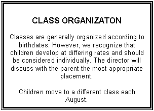 Text Box: CLASS ORGANIZATON    Classes are generally organized according to birthdates. However, we recognize that children develop at differing rates and should be considered individually. The director will discuss with the parent the most appropriate placement.    Children move to a different class each August.        