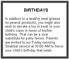 Text Box: BIRTHDAYS    In addition to a healthy treat (please no peanut products), you might also wish to donate a toy or book to your child’s class in honor of his/her birthday. That can be a nice substitute for party favors. Parents are invited to our Friday morning Shabbat service at 10:00 AM to honor your child’s birthday that week.  