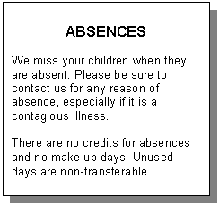 Text Box: ABSENCES    We miss your children when they are absent. Please be sure to contact us for any reason of absence, especially if it is a contagious illness.    There are no credits for absences and no make up days. Unused days are non-transferable.   