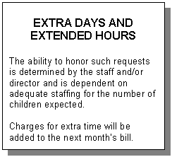 Text Box: EXTRA DAYS AND  EXTENDED HOURS    The ability to honor such requests is determined by the staff and/or director and is dependent on adequate staffing for the number of children expected.    Charges for extra time will be added to the next month’s bill.  